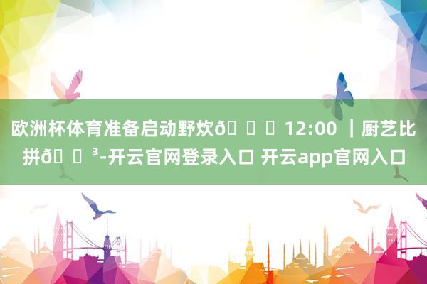 欧洲杯体育准备启动野炊🕛12:00 ｜厨艺比拼🍳-开云官网登录入口 开云app官网入口