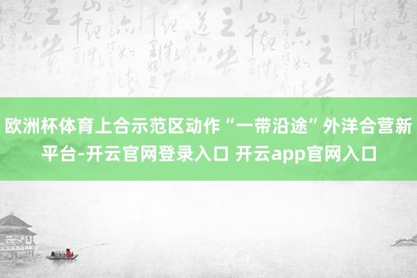 欧洲杯体育上合示范区动作“一带沿途”外洋合营新平台-开云官网登录入口 开云app官网入口