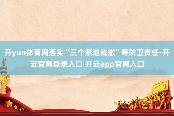 开yun体育网落实“三个紧迫裁撤”等防卫责任-开云官网登录入口 开云app官网入口