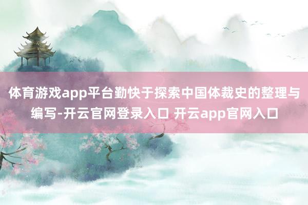 体育游戏app平台勤快于探索中国体裁史的整理与编写-开云官网登录入口 开云app官网入口