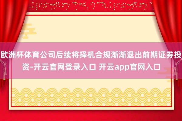 欧洲杯体育公司后续将择机合规渐渐退出前期证券投资-开云官网登录入口 开云app官网入口