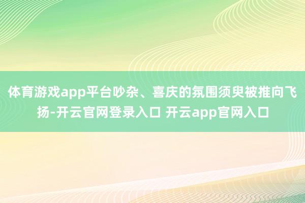 体育游戏app平台吵杂、喜庆的氛围须臾被推向飞扬-开云官网登录入口 开云app官网入口