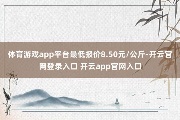 体育游戏app平台最低报价8.50元/公斤-开云官网登录入口 开云app官网入口