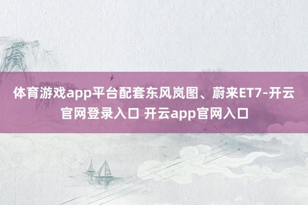 体育游戏app平台配套东风岚图、蔚来ET7-开云官网登录入口 开云app官网入口