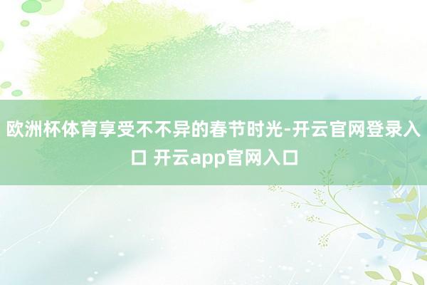 欧洲杯体育享受不不异的春节时光-开云官网登录入口 开云app官网入口