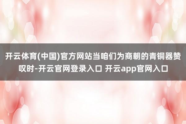 开云体育(中国)官方网站当咱们为商朝的青铜器赞叹时-开云官网登录入口 开云app官网入口
