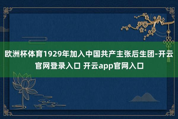 欧洲杯体育1929年加入中国共产主张后生团-开云官网登录入口 开云app官网入口