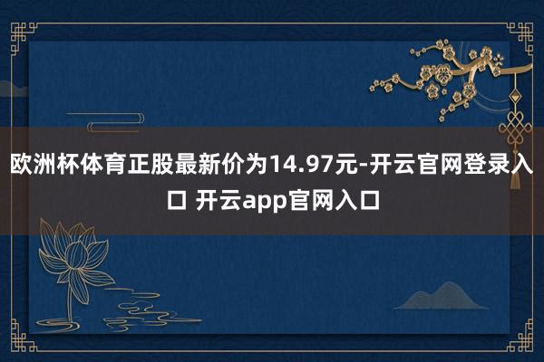 欧洲杯体育正股最新价为14.97元-开云官网登录入口 开云app官网入口