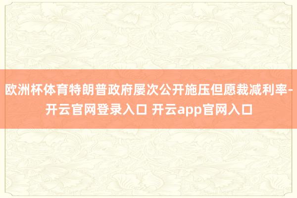 欧洲杯体育特朗普政府屡次公开施压但愿裁减利率-开云官网登录入口 开云app官网入口