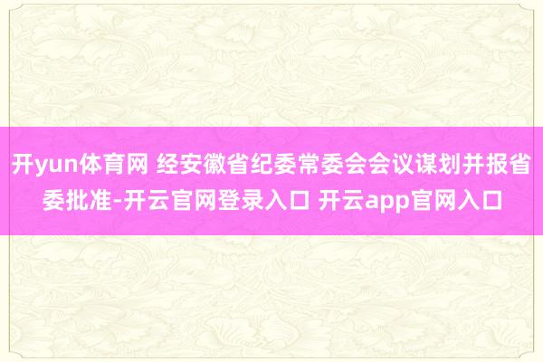 开yun体育网 经安徽省纪委常委会会议谋划并报省委批准-开云官网登录入口 开云app官网入口
